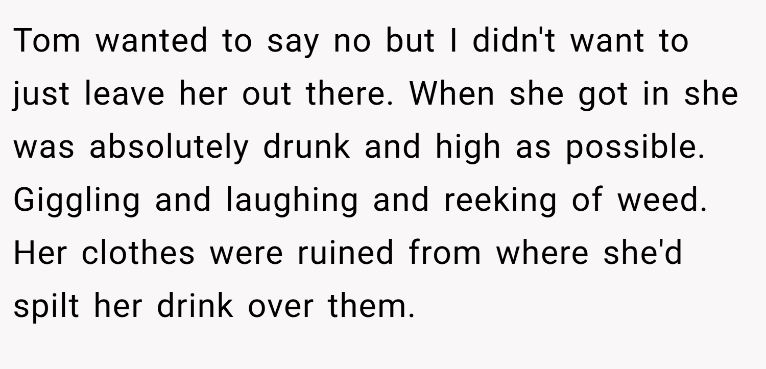 Tom wanted to say no but I didn't want to just leave her out there. When she got in she was absolutely drunk and high as possible. Giggling and laughing and reeking of weed. Her clothes were ruined from where she'd spilt her drink over them.