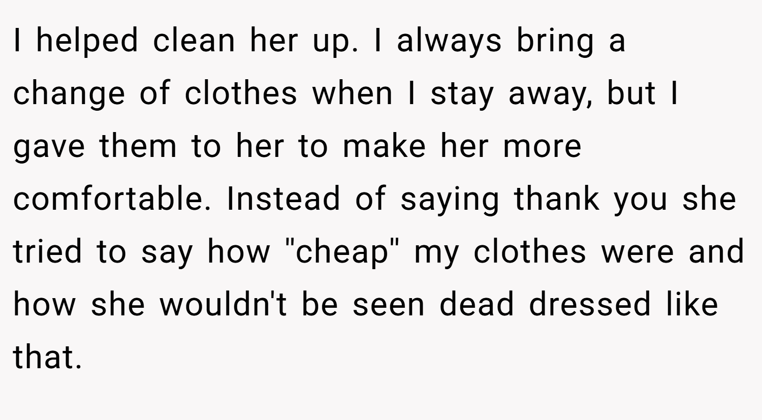 I helped clean her up. I always bring a change of clothes when I stay away, but I gave them to her to make her more comfortable. Instead of saying thank you she tried to say how ''cheap'' my clothes were and how she wouldn't be seen dead dressed like that.