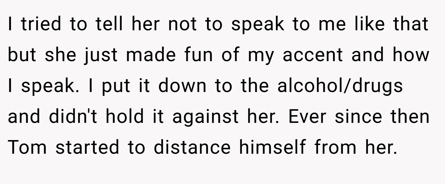 I tried to tell her not to speak to me like that but she just made fun of my accent and how I speak. I put it down to the alcohol/drugs and didn't hold it against her. Ever since then Tom started to distance himself from her.