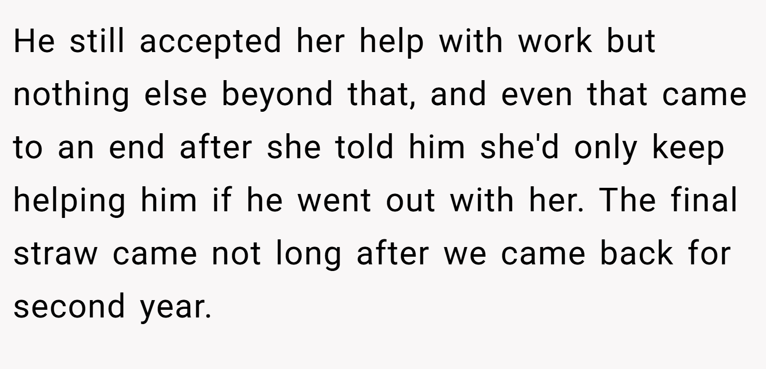 He still accepted her help with work but nothing else beyond that, and even that came to an end after she told him she'd only keep helping him if he went out with her. The final straw came not long after we came back for second year.
