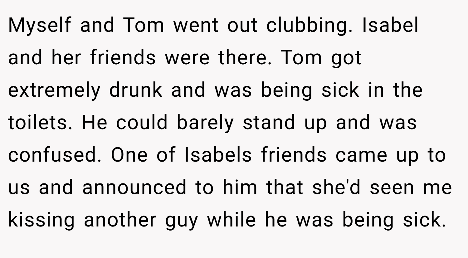 Myself and Tom went out clubbing. Isabel and her friends were there. Tom got extremely drunk and was being sick in the toilets. He could barely stand up and was confused. One of Isabels friends came up to us and announced to him that she'd seen me kissing another guy while he was being sick.