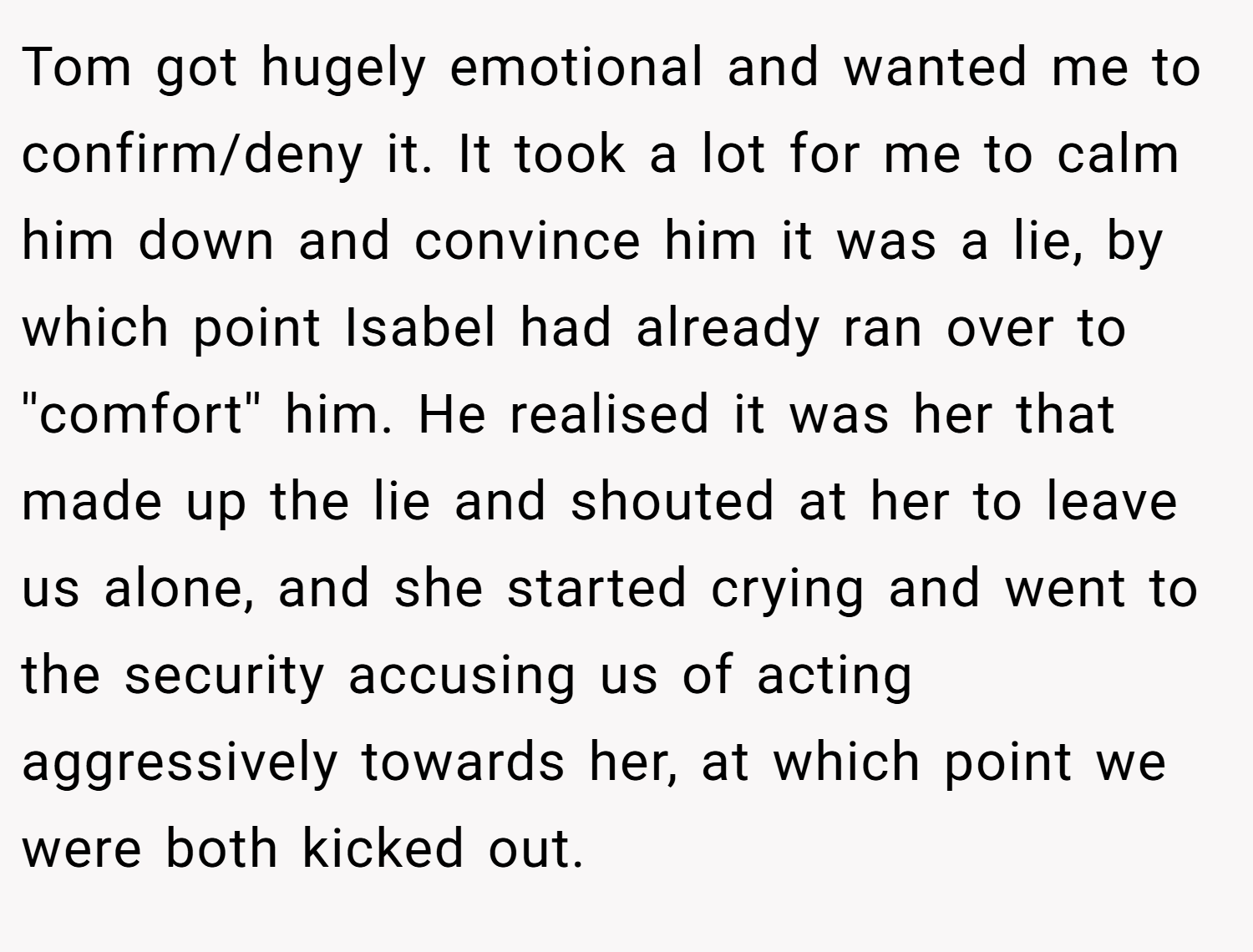 Tom got hugely emotional and wanted me to confirm/deny it. It took a lot for me to calm him down and convince him it was a lie, by which point Isabel had already ran over to ''comfort'' him. He realised it was her that made up the lie and shouted at her to leave us alone, and she started crying and went to the security accusing us of acting aggressively towards her, at which point we were both kicked out.