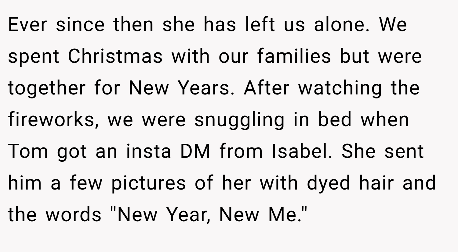 Ever since then she has left us alone. We spent Christmas with our families but were together for New Years. After watching the fireworks, we were snuggling in bed when Tom got an insta DM from Isabel. She sent him a few pictures of her with dyed hair and the words ''New Year, New Me.''