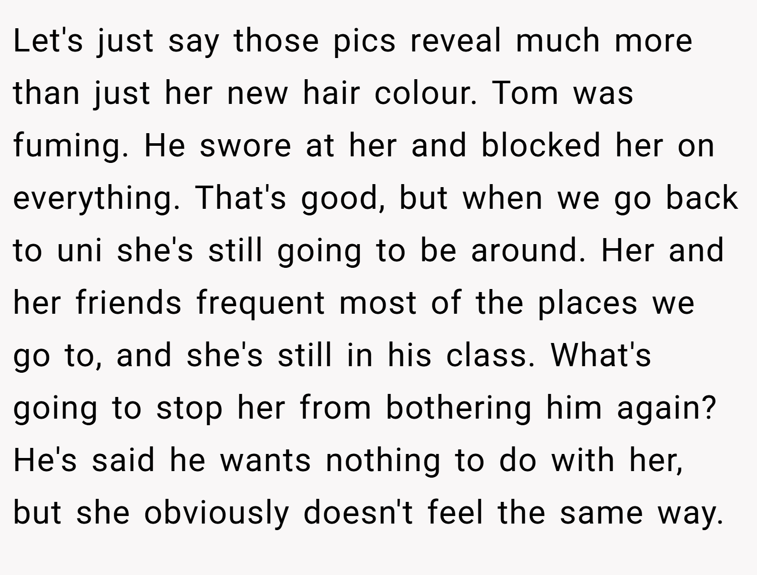 Let's just say those pics reveal much more than just her new hair colour. Tom was fuming. He swore at her and blocked her on everything. That's good, but when we go back to uni she's still going to be around. Her and her friends frequent most of the places we go to, and she's still in his class. What's going to stop her from bothering him again? He's said he wants nothing to do with her, but she obviously doesn't feel the same way. 