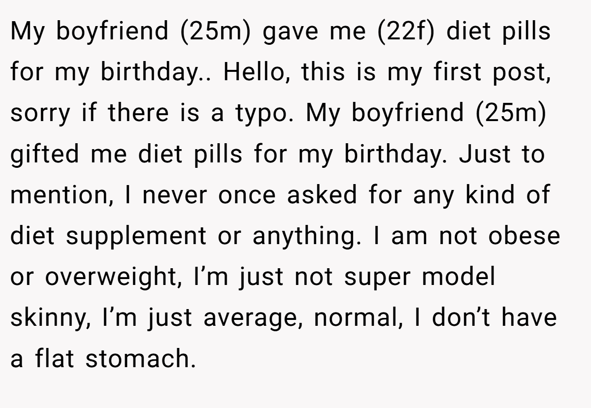 My boyfriend (25m) gave me (22f) diet pills for my birthday.. Hello, this is my first post, sorry if there is a typo. My boyfriend (25m) gifted me diet pills for my birthday. Just to mention, I never once asked for any kind of diet supplement or anything. I am not obese or overweight, I’m just not super model skinny, I’m just average, normal, I don’t have a flat stomach.