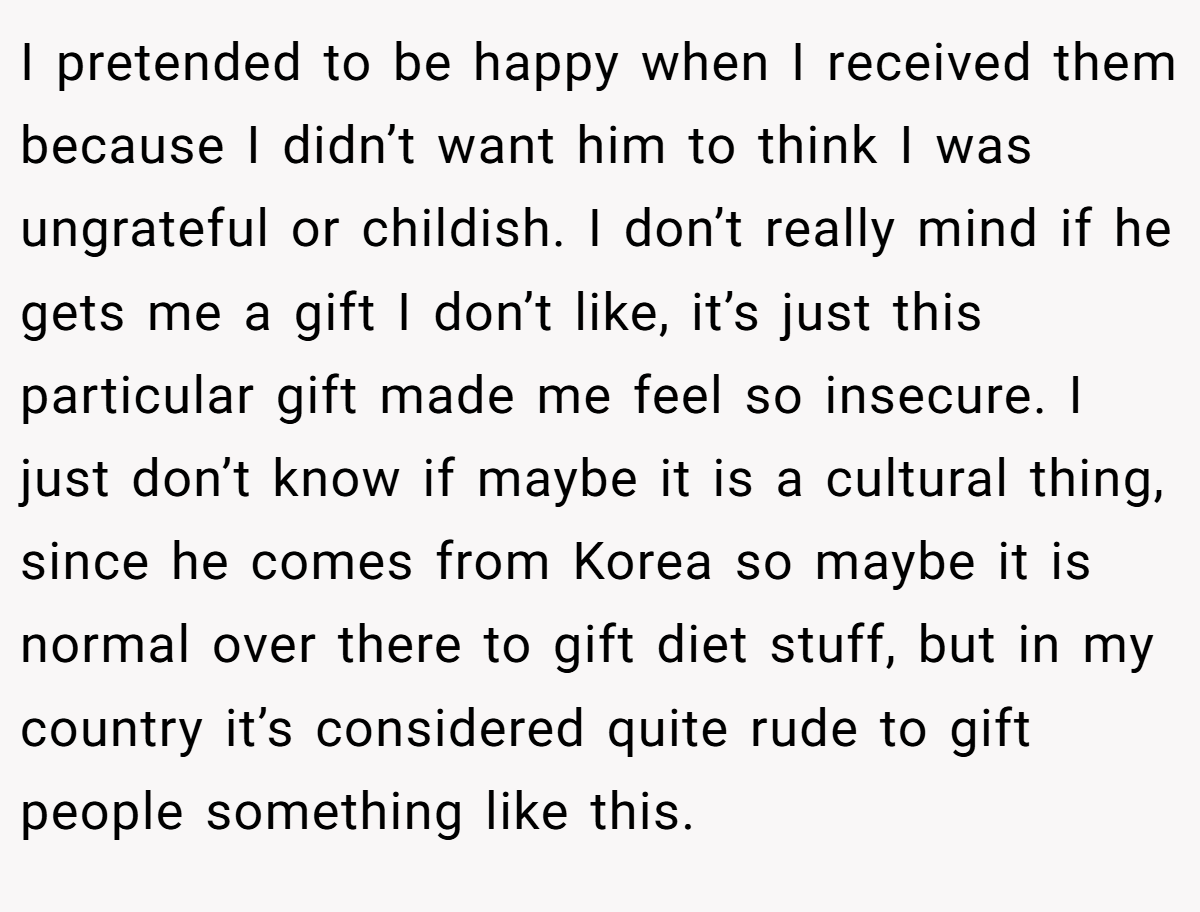 I pretended to be happy when I received them because I didn’t want him to think I was ungrateful or childish. I don’t really mind if he gets me a gift I don’t like, it’s just this particular gift made me feel so insecure. I just don’t know if maybe it is a cultural thing, since he comes from Korea so maybe it is normal over there to gift diet stuff, but in my country it’s considered quite rude to gift people something like this.
