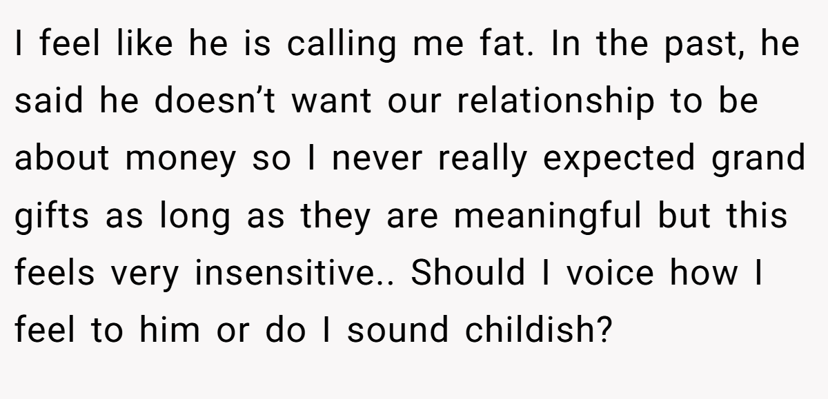 I feel like he is calling me fat. In the past, he said he doesn’t want our relationship to be about money so I never really expected grand gifts as long as they are meaningful but this feels very insensitive.. Should I voice how I feel to him or do I sound childish?