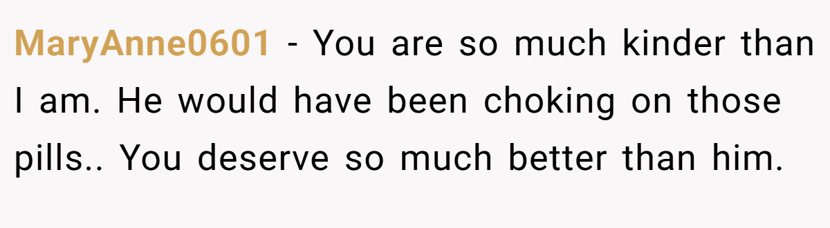 MaryAnne0601 − You are so much kinder than I am. He would have been choking on those pills.. You deserve so much better than him.