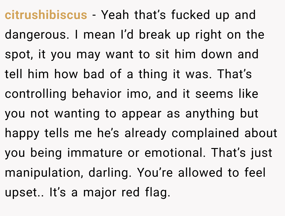 citrushibiscus − Yeah that’s fucked up and dangerous. I mean I’d break up right on the spot, it you may want to sit him down and tell him how bad of a thing it was. That’s controlling behavior imo, and it seems like you not wanting to appear as anything but happy tells me he’s already complained about you being immature or emotional. That’s just manipulation, darling. You’re allowed to feel upset.. It’s a major red flag.