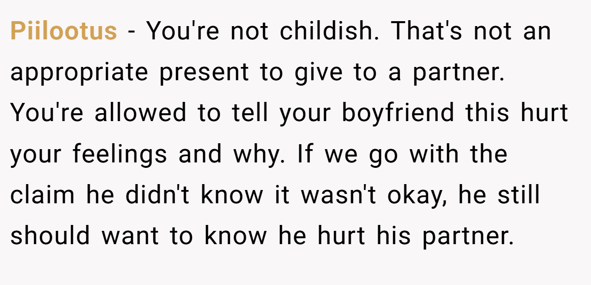 Piilootus − You're not childish. That's not an appropriate present to give to a partner. You're allowed to tell your boyfriend this hurt your feelings and why. If we go with the claim he didn't know it wasn't okay, he still should want to know he hurt his partner.