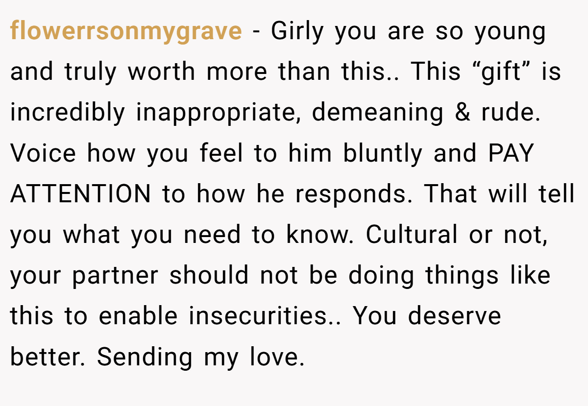 flowerrsonmygrave − Girly you are so young and truly worth more than this.. This “gift” is incredibly inappropriate, demeaning & rude. Voice how you feel to him bluntly and PAY ATTENTION to how he responds. That will tell you what you need to know. Cultural or not, your partner should not be doing things like this to enable insecurities.. You deserve better. Sending my love.