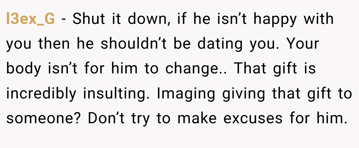 l3ex_G − Shut it down, if he isn’t happy with you then he shouldn’t be dating you. Your body isn’t for him to change.. That gift is incredibly insulting. Imaging giving that gift to someone? Don’t try to make excuses for him.
