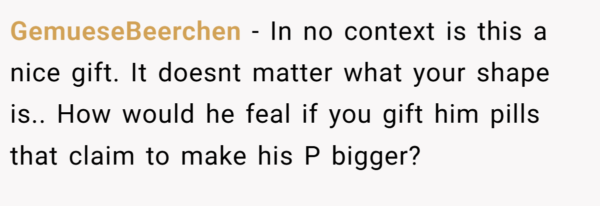 GemueseBeerchen − In no context is this a nice gift. It doesnt matter what your shape is.. How would he feal if you gift him pills that claim to make his P bigger?