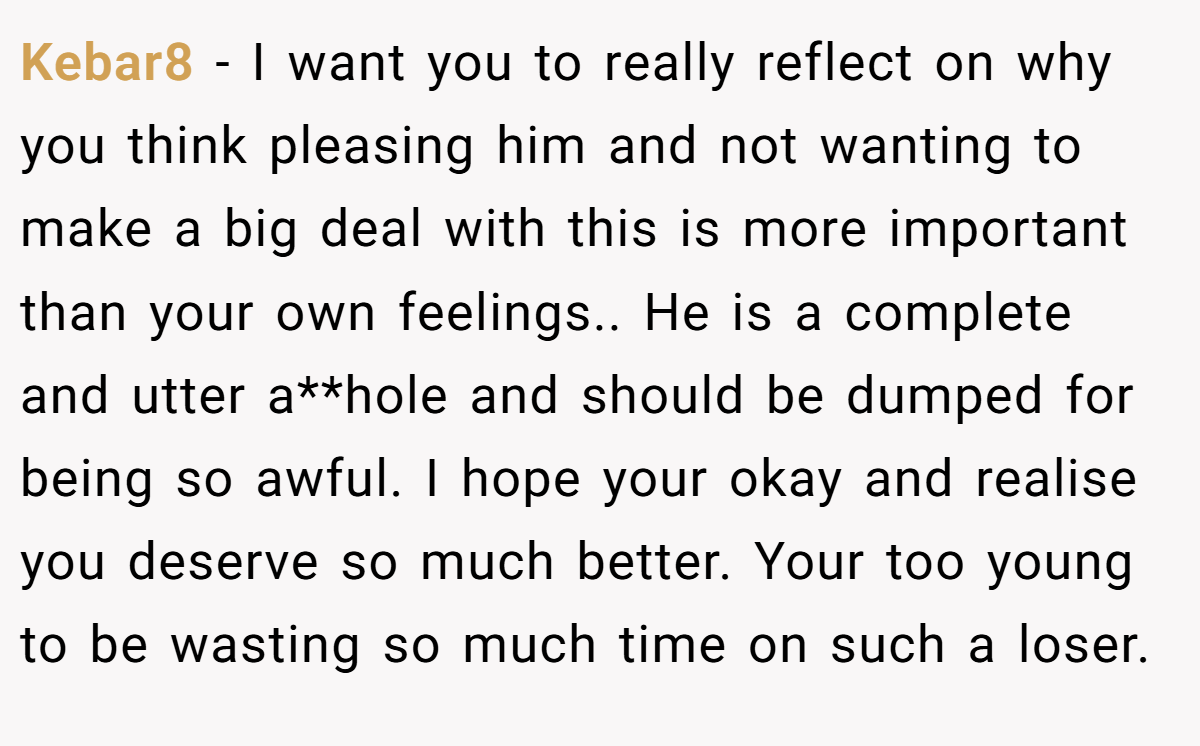 Kebar8 − I want you to really reflect on why you think pleasing him and not wanting to make a big deal with this is more important than your own feelings.. He is a complete and utter a**hole and should be dumped for being so awful. I hope your okay and realise you deserve so much better. Your too young to be wasting so much time on such a loser.