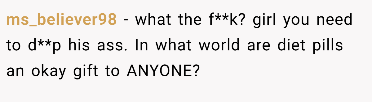 ms_believer98 − what the f**k? girl you need to d**p his ass. In what world are diet pills an okay gift to ANYONE?