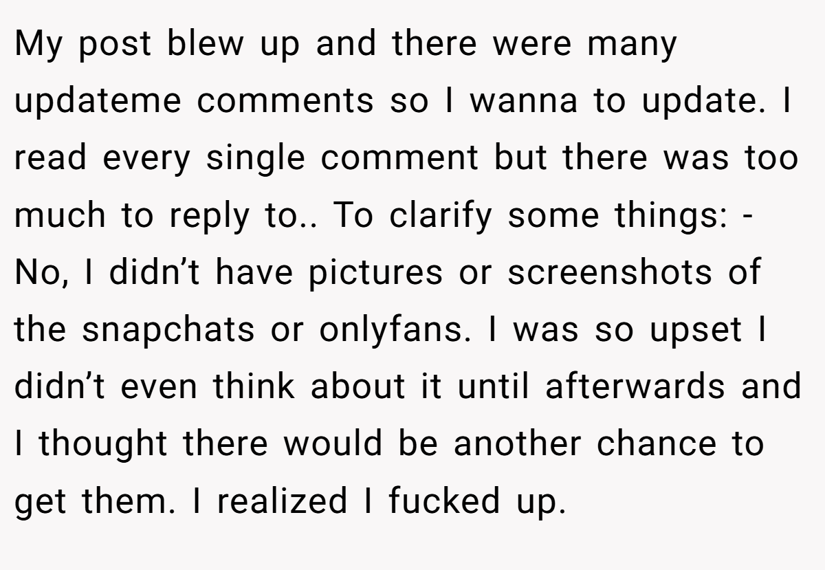 My post blew up and there were many updateme comments so I wanna to update. I read every single comment but there was too much to reply to.. To clarify some things: - No, I didn’t have pictures or screenshots of the snapchats or onlyfans. I was so upset I didn’t even think about it until afterwards and I thought there would be another chance to get them. I realized I fucked up.