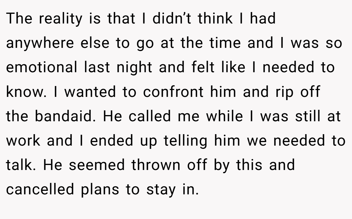 The reality is that I didn’t think I had anywhere else to go at the time and I was so emotional last night and felt like I needed to know. I wanted to confront him and rip off the bandaid. He called me while I was still at work and I ended up telling him we needed to talk. He seemed thrown off by this and cancelled plans to stay in.