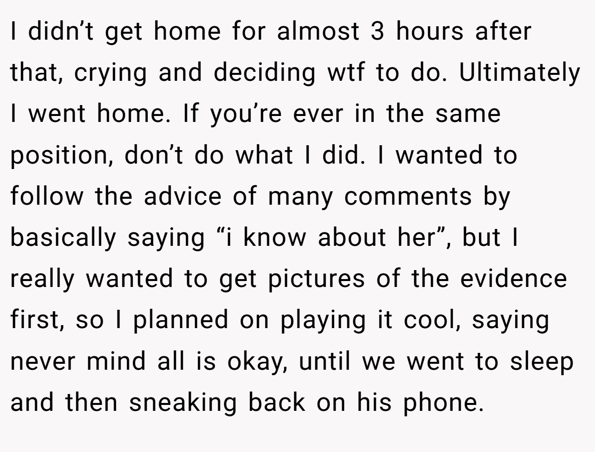 I didn’t get home for almost 3 hours after that, crying and deciding wtf to do. Ultimately I went home. If you’re ever in the same position, don’t do what I did. I wanted to follow the advice of many comments by basically saying “i know about her”, but I really wanted to get pictures of the evidence first, so I planned on playing it cool, saying never mind all is okay, until we went to sleep and then sneaking back on his phone.