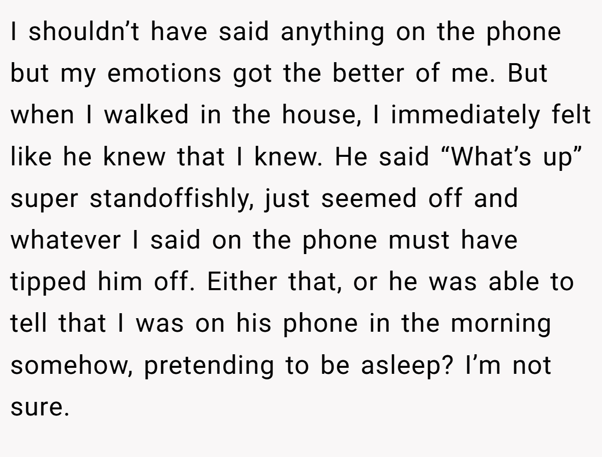 I shouldn’t have said anything on the phone but my emotions got the better of me. But when I walked in the house, I immediately felt like he knew that I knew. He said “What’s up” super standoffishly, just seemed off and whatever I said on the phone must have tipped him off. Either that, or he was able to tell that I was on his phone in the morning somehow, pretending to be asleep? I’m not sure.