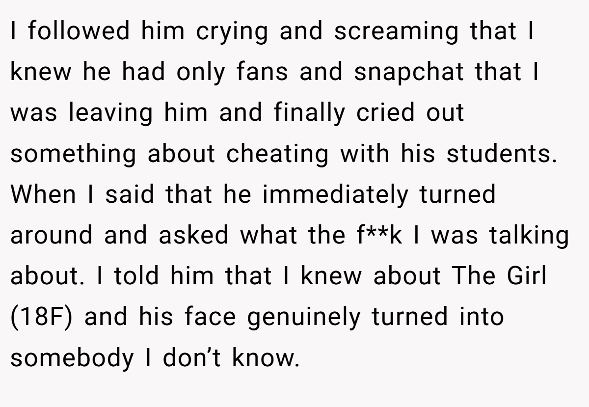 I followed him crying and screaming that I knew he had only fans and snapchat that I was leaving him and finally cried out something about cheating with his students. When I said that he immediately turned around and asked what the f**k I was talking about. I told him that I knew about The Girl (18F) and his face genuinely turned into somebody I don’t know.