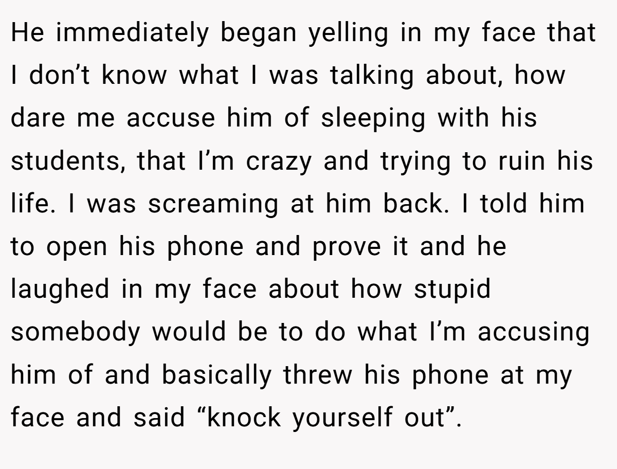 He immediately began yelling in my face that I don’t know what I was talking about, how dare me accuse him of sleeping with his students, that I’m crazy and trying to ruin his life. I was screaming at him back. I told him to open his phone and prove it and he laughed in my face about how stupid somebody would be to do what I’m accusing him of and basically threw his phone at my face and said “knock yourself out”.