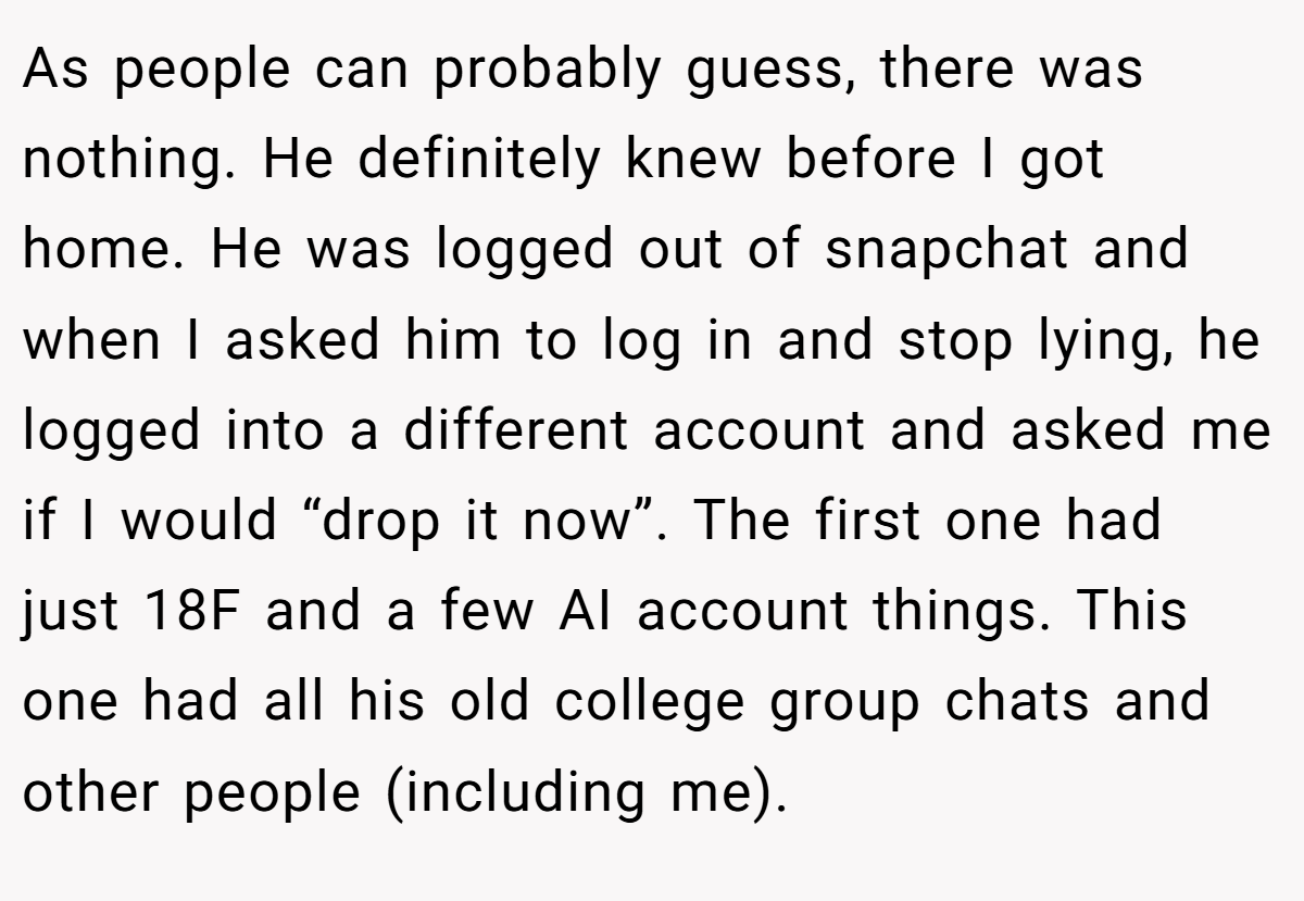 As people can probably guess, there was nothing. He definitely knew before I got home. He was logged out of snapchat and when I asked him to log in and stop lying, he logged into a different account and asked me if I would “drop it now”. The first one had just 18F and a few AI account things. This one had all his old college group chats and other people (including me).