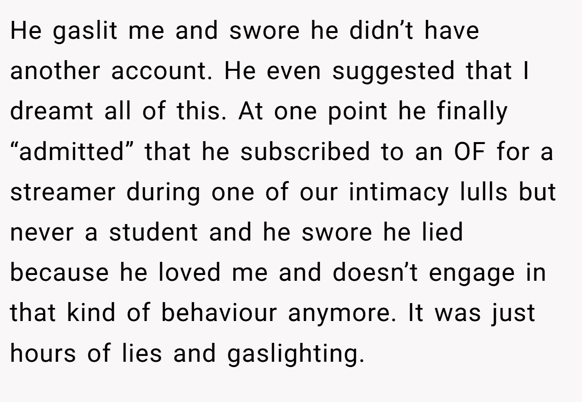 He gaslit me and swore he didn’t have another account. He even suggested that I dreamt all of this. At one point he finally “admitted” that he subscribed to an OF for a streamer during one of our intimacy lulls but never a student and he swore he lied because he loved me and doesn’t engage in that kind of behaviour anymore. It was just hours of lies and gaslighting.