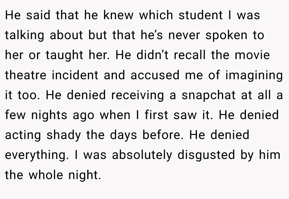 He said that he knew which student I was talking about but that he’s never spoken to her or taught her. He didn’t recall the movie theatre incident and accused me of imagining it too. He denied receiving a snapchat at all a few nights ago when I first saw it. He denied acting shady the days before. He denied everything. I was absolutely disgusted by him the whole night.
