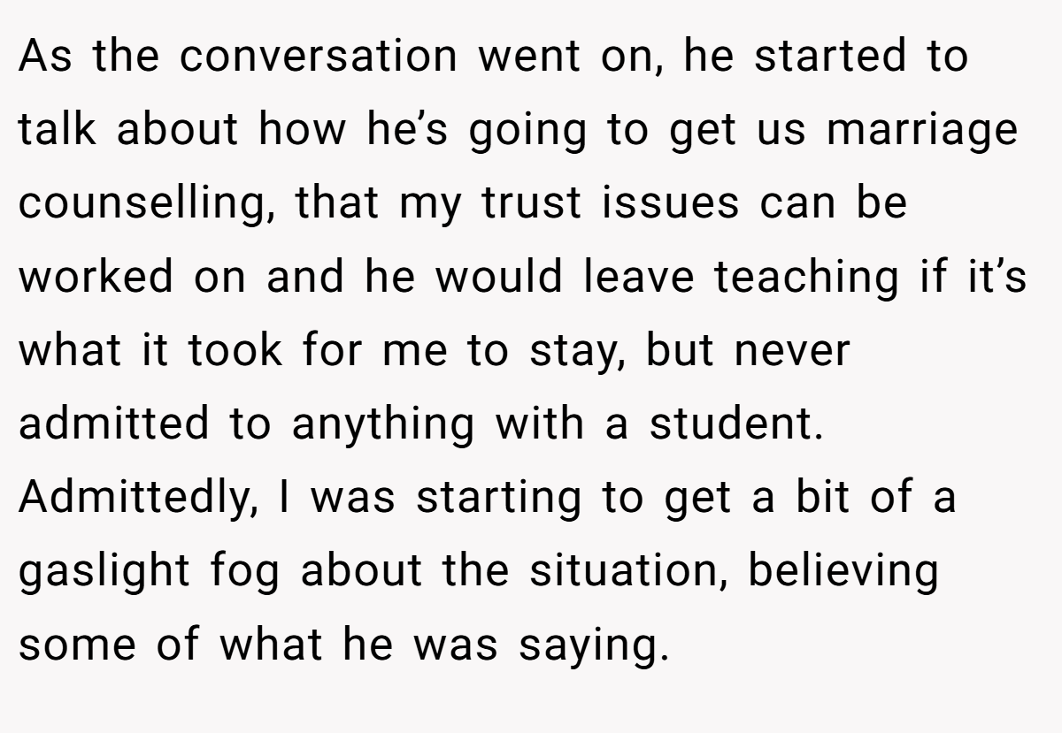 As the conversation went on, he started to talk about how he’s going to get us marriage counselling, that my trust issues can be worked on and he would leave teaching if it’s what it took for me to stay, but never admitted to anything with a student. Admittedly, I was starting to get a bit of a gaslight fog about the situation, believing some of what he was saying.