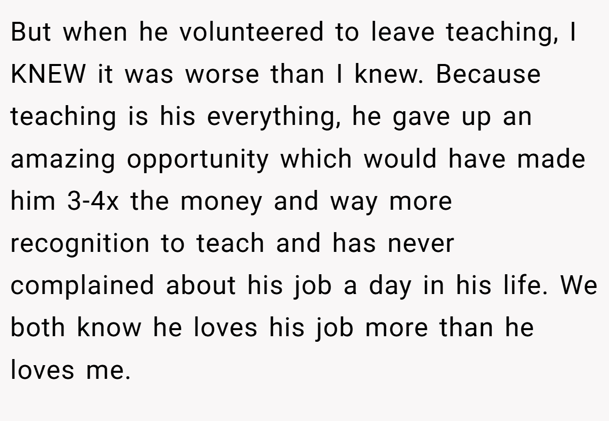 But when he volunteered to leave teaching, I KNEW it was worse than I knew. Because teaching is his everything, he gave up an amazing opportunity which would have made him 3-4x the money and way more recognition to teach and has never complained about his job a day in his life. We both know he loves his job more than he loves me.