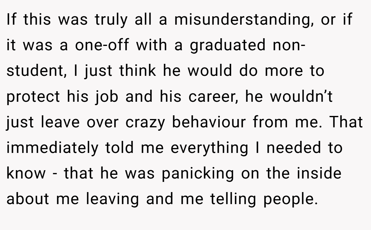 If this was truly all a misunderstanding, or if it was a one-off with a graduated non-student, I just think he would do more to protect his job and his career, he wouldn’t just leave over crazy behaviour from me. That immediately told me everything I needed to know - that he was panicking on the inside about me leaving and me telling people.
