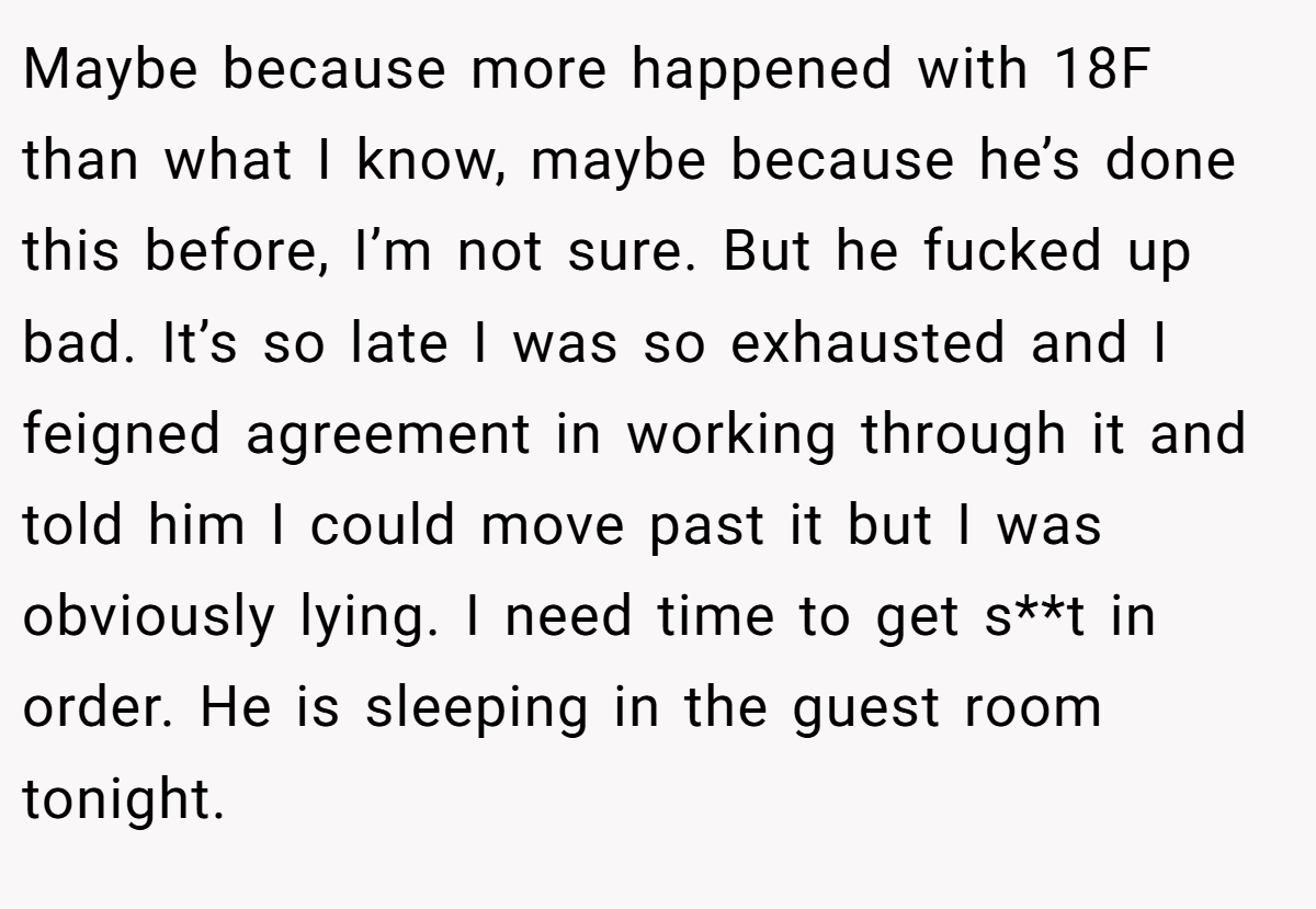 Maybe because more happened with 18F than what I know, maybe because he’s done this before, I’m not sure. But he fucked up bad. It’s so late I was so exhausted and I feigned agreement in working through it and told him I could move past it but I was obviously lying. I need time to get s**t in order. He is sleeping in the guest room tonight.