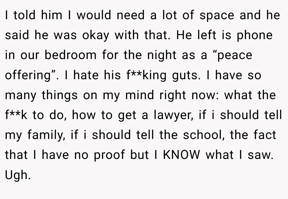 I told him I would need a lot of space and he said he was okay with that. He left is phone in our bedroom for the night as a “peace offering”. I hate his f**king guts. I have so many things on my mind right now: what the f**k to do, how to get a lawyer, if i should tell my family, if i should tell the school, the fact that I have no proof but I KNOW what I saw. Ugh.