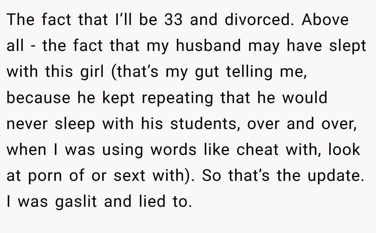 The fact that I’ll be 33 and divorced. Above all - the fact that my husband may have slept with this girl (that’s my gut telling me, because he kept repeating that he would never sleep with his students, over and over, when I was using words like cheat with, look at porn of or sext with). So that’s the update. I was gaslit and lied to.