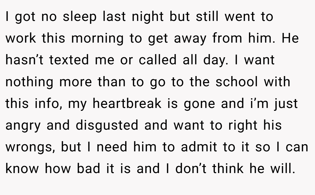 I got no sleep last night but still went to work this morning to get away from him. He hasn’t texted me or called all day. I want nothing more than to go to the school with this info, my heartbreak is gone and i’m just angry and disgusted and want to right his wrongs, but I need him to admit to it so I can know how bad it is and I don’t think he will.