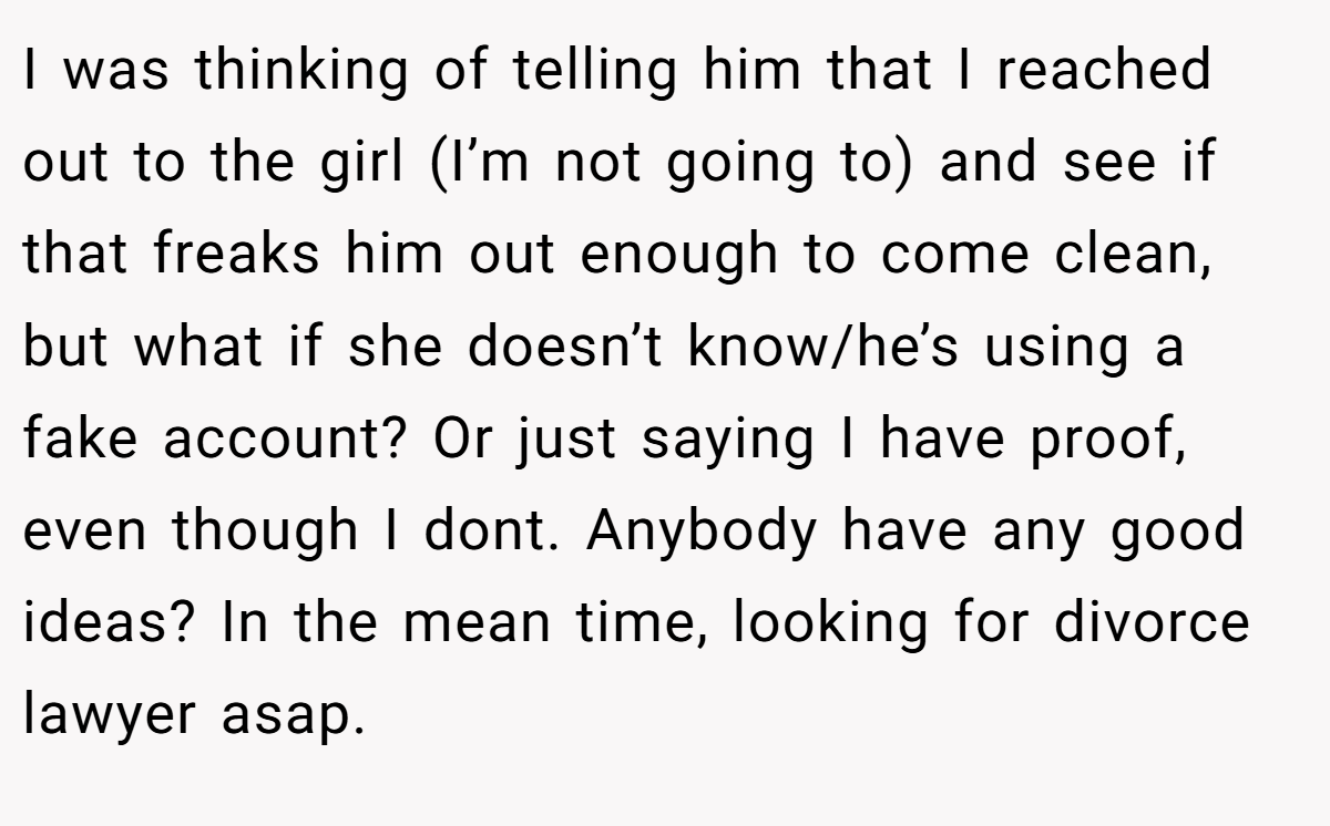 I was thinking of telling him that I reached out to the girl (I’m not going to) and see if that freaks him out enough to come clean, but what if she doesn’t know/he’s using a fake account? Or just saying I have proof, even though I dont. Anybody have any good ideas? In the mean time, looking for divorce lawyer asap.