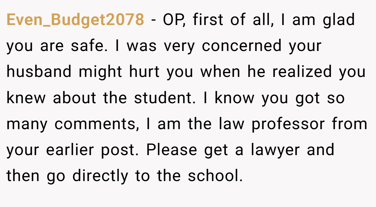Even_Budget2078 − OP, first of all, I am glad you are safe. I was very concerned your husband might hurt you when he realized you knew about the student. I know you got so many comments, I am the law professor from your earlier post. Please get a lawyer and then go directly to the school.