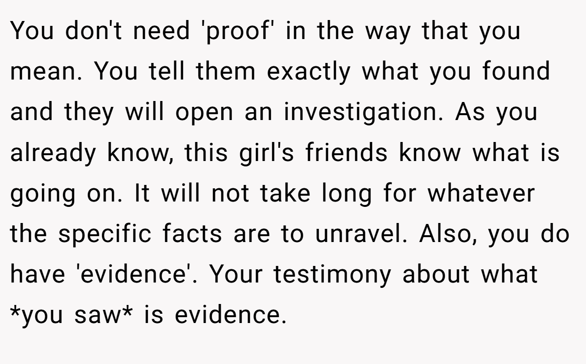 You don't need 'proof' in the way that you mean. You tell them exactly what you found and they will open an investigation. As you already know, this girl's friends know what is going on. It will not take long for whatever the specific facts are to unravel. Also, you do have 'evidence'. Your testimony about what *you saw* is evidence.