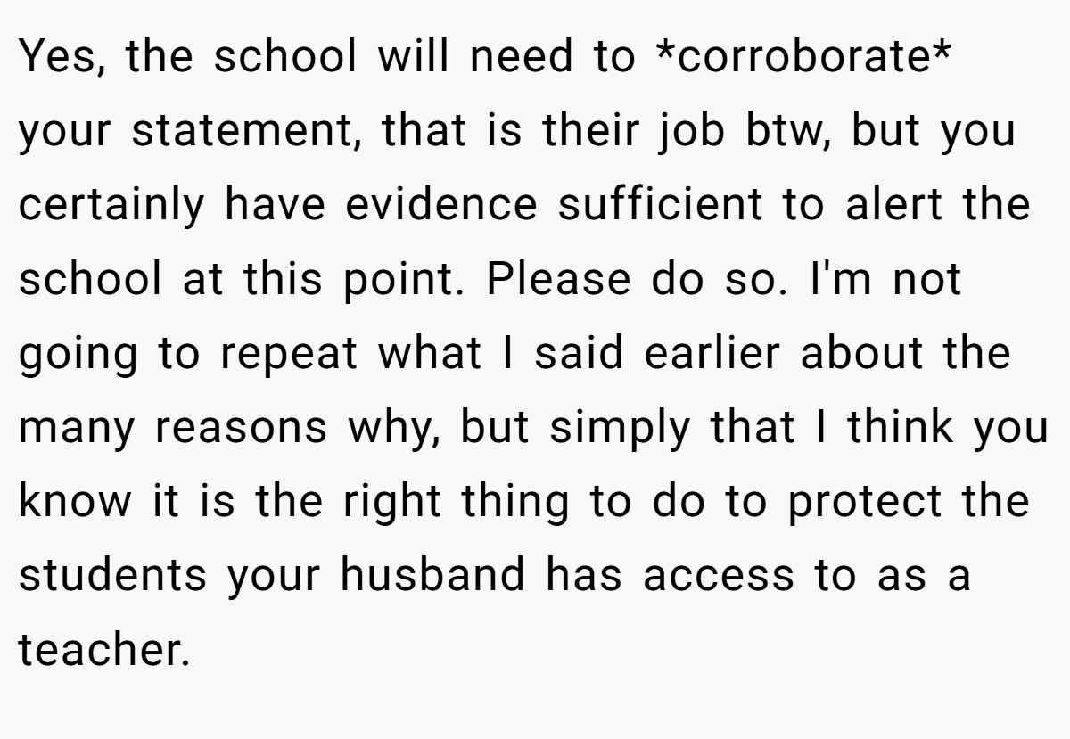 Yes, the school will need to *corroborate* your statement, that is their job btw, but you certainly have evidence sufficient to alert the school at this point. Please do so. I'm not going to repeat what I said earlier about the many reasons why, but simply that I think you know it is the right thing to do to protect the students your husband has access to as a teacher.