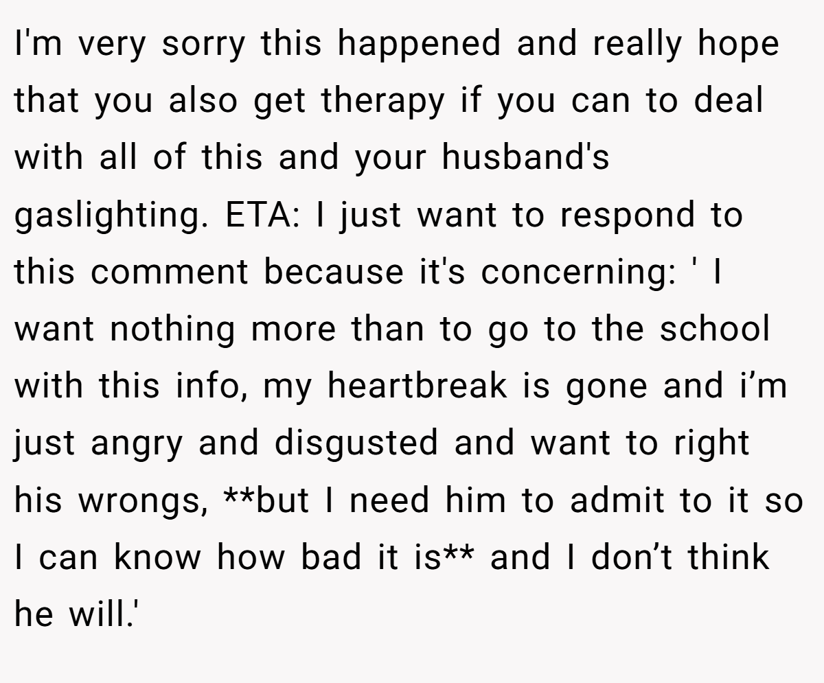 I'm very sorry this happened and really hope that you also get therapy if you can to deal with all of this and your husband's gaslighting. ETA: I just want to respond to this comment because it's concerning: ' I want nothing more than to go to the school with this info, my heartbreak is gone and i’m just angry and disgusted and want to right his wrongs, **but I need him to admit to it so I can know how bad it is** and I don’t think he will.'