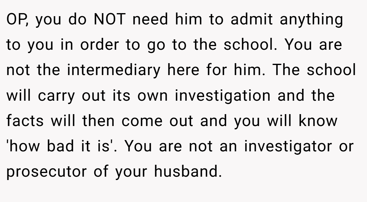 OP, you do NOT need him to admit anything to you in order to go to the school. You are not the intermediary here for him. The school will carry out its own investigation and the facts will then come out and you will know 'how bad it is'. You are not an investigator or prosecutor of your husband.