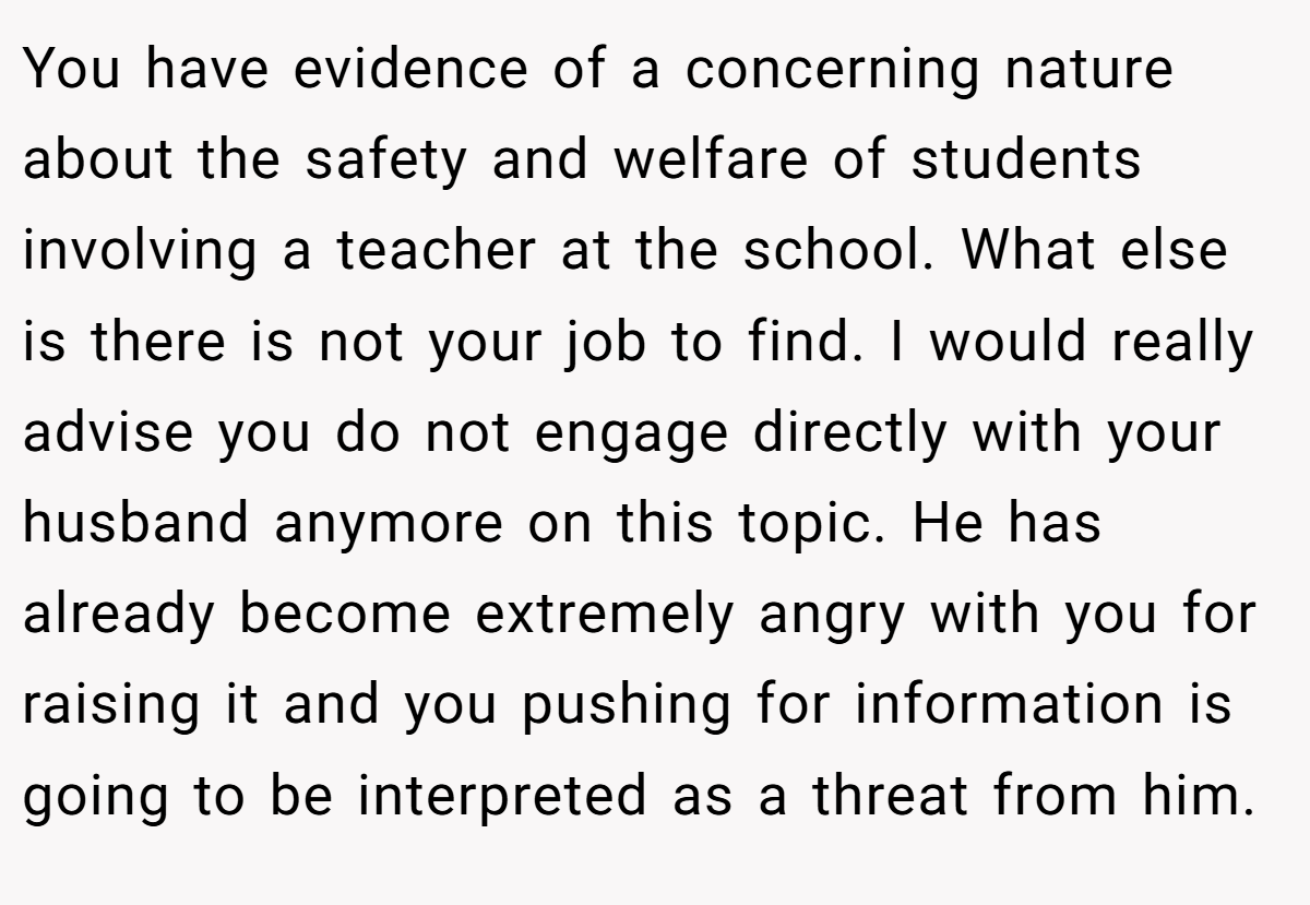 You have evidence of a concerning nature about the safety and welfare of students involving a teacher at the school. What else is there is not your job to find. I would really advise you do not engage directly with your husband anymore on this topic. He has already become extremely angry with you for raising it and you pushing for information is going to be interpreted as a threat from him.