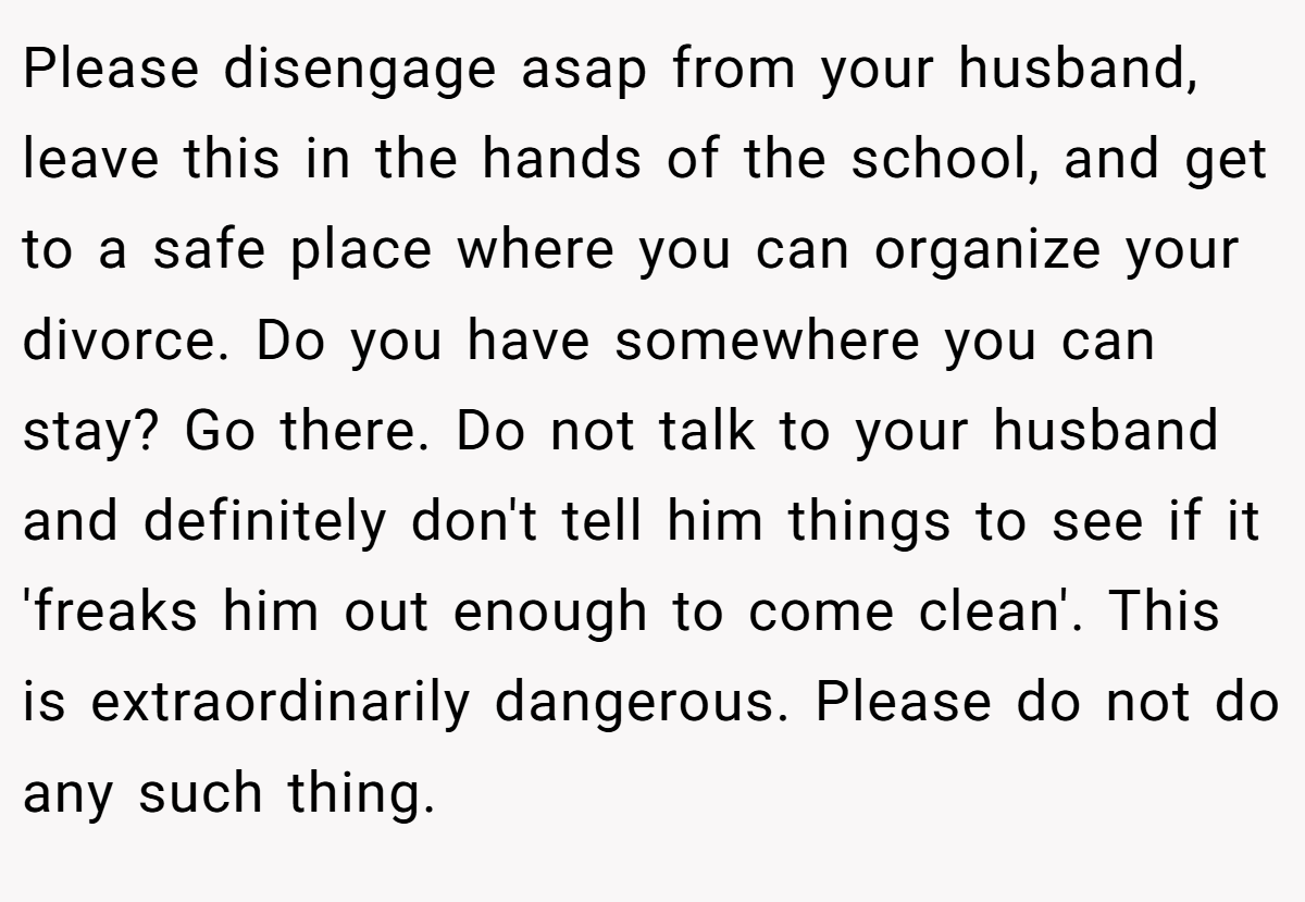 Please disengage asap from your husband, leave this in the hands of the school, and get to a safe place where you can organize your divorce. Do you have somewhere you can stay? Go there. Do not talk to your husband and definitely don't tell him things to see if it 'freaks him out enough to come clean'. This is extraordinarily dangerous. Please do not do any such thing.