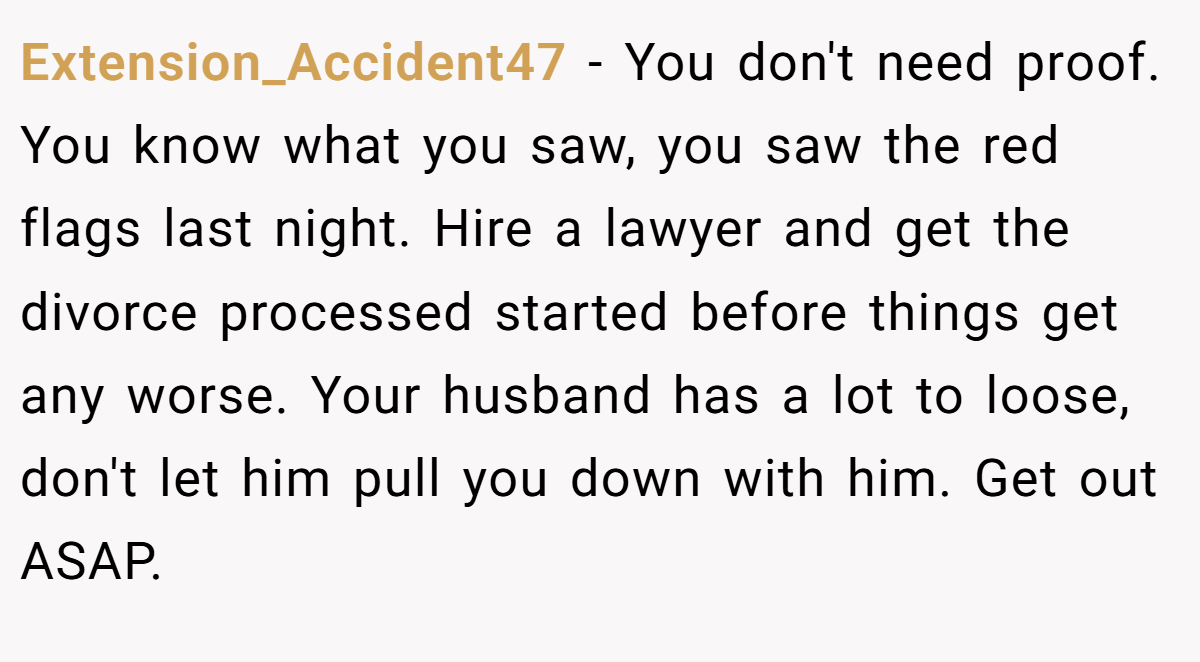 Extension_Accident47 − You don't need proof. You know what you saw, you saw the red flags last night. Hire a lawyer and get the divorce processed started before things get any worse. Your husband has a lot to loose, don't let him pull you down with him. Get out ASAP.