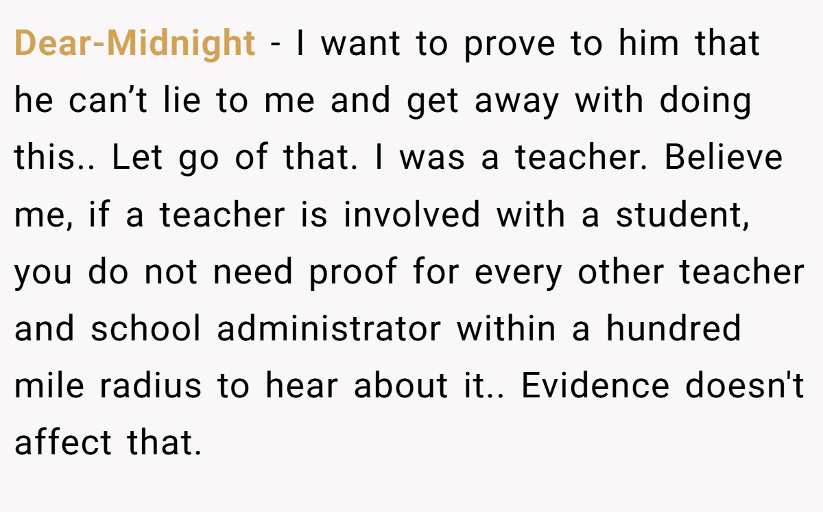 Dear-Midnight − I want to prove to him that he can’t lie to me and get away with doing this.. Let go of that. I was a teacher. Believe me, if a teacher is involved with a student, you do not need proof for every other teacher and school administrator within a hundred mile radius to hear about it.. Evidence doesn't affect that.