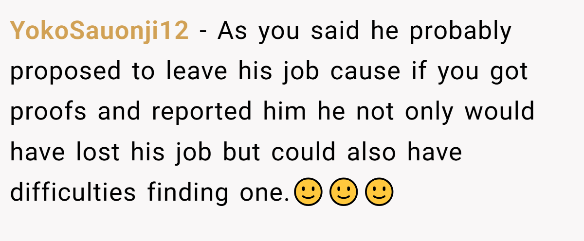 YokoSauonji12 − As you said he probably proposed to leave his job cause if you got proofs and reported him he not only would have lost his job but could also have difficulties finding one.🙂🙂🙂