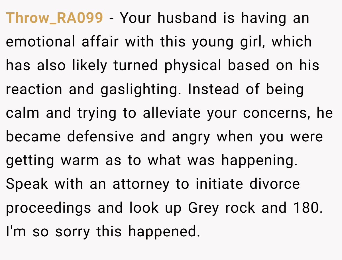 Throw_RA099 − Your husband is having an emotional affair with this young girl, which has also likely turned physical based on his reaction and gaslighting. Instead of being calm and trying to alleviate your concerns, he became defensive and angry when you were getting warm as to what was happening.  Speak with an attorney to initiate divorce proceedings and look up Grey rock and 180. I'm so sorry this happened.