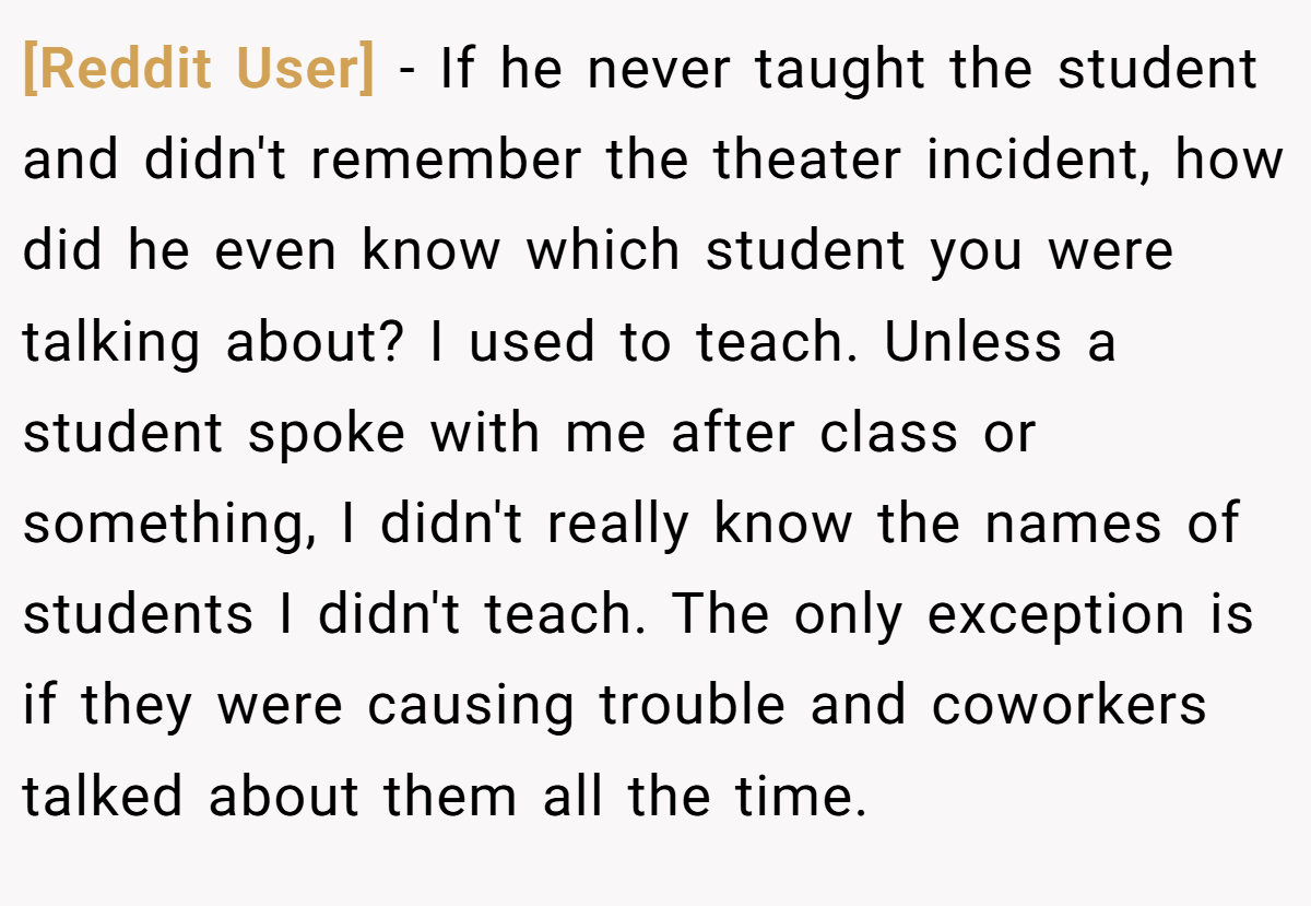 [Reddit User] − If he never taught the student and didn't remember the theater incident, how did he even know which student you were talking about? I used to teach. Unless a student spoke with me after class or something, I didn't really know the names of students I didn't teach. The only exception is if they were causing trouble and coworkers talked about them all the time. 