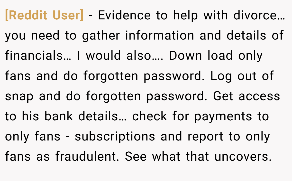 [Reddit User] − Evidence to help with divorce… you need to gather information and details of financials… I would also…. Down load only fans and do forgotten password. Log out of snap and do forgotten password. Get access to his bank details… check for payments to only fans - subscriptions and report to only fans as fraudulent. See what that uncovers.