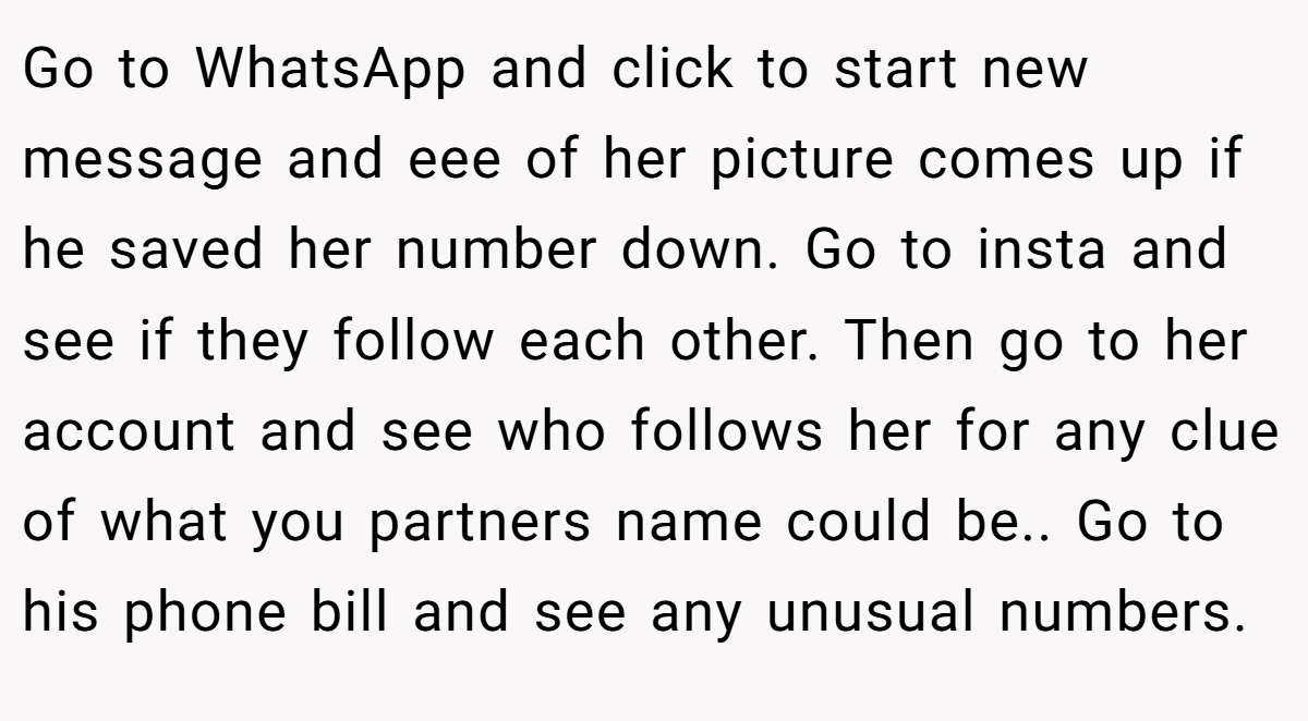 Go to WhatsApp and click to start new message and eee of her picture comes up if he saved her number down. Go to insta and see if they follow each other. Then go to her account and see who follows her for any clue of what you partners name could be.. Go to his phone bill and see any unusual numbers.